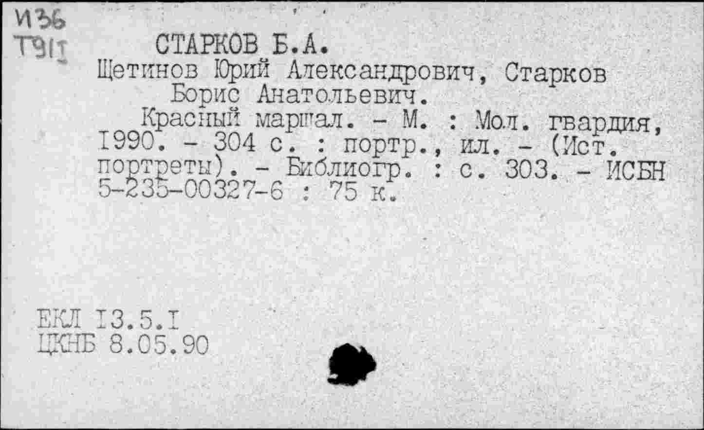 ﻿иг>&	’ ■
ТЭГ СТАРКОВ Б.А.
Щетинов Юрий Александрович, Старков Борис Анатольевич.
Красный маршал. - М. : Мол. гвардия, 1990. - 304 с. : портр., ил. - (Ист. портреты). - Библиогр. : с. 303. - ИСБН 5-235-00327-6 : 75 к.
ЕКЛ 13.5.1
ЦКНБ 8.05.90